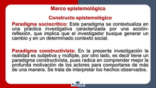 Marco epistemológico
Constructo epistemológico
Paradigma sociocrítico: Este paradigma se contextualiza en
una práctica investigativa caracterizada por una acción-
reflexión, que implica que el investigador busque generar un
cambio y en un determinado contexto social.
Paradigma constructivista: En la presente investigación la
realidad es subjetiva y múltiple, por otro lado, es decir tiene un
paradigma constructivista, pues radica en comprender mejor la
profunda motivación de los actores para comportarse de más
de una manera. Se trata de interpretar los hechos observados.
 