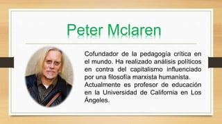 Peter Mclaren
Cofundador de la pedagogía crítica en
el mundo. Ha realizado análisis políticos
en contra del capitalismo influenciado
por una filosofía marxista humanista.
Actualmente es profesor de educación
en la Universidad de California en Los
Ángeles.
 