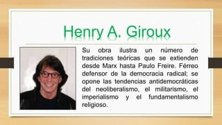 Henry A. Giroux
Su obra ilustra un número de
tradiciones teóricas que se extienden
desde Marx hasta Paulo Freire. Férreo
defensor de la democracia radical; se
opone las tendencias antidemocráticas
del neoliberalismo, el militarismo, el
imperialismo y el fundamentalismo
religioso.
 