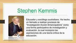 Stephen Kemmis
Educador y sociólogo australiano. Ha hecho
un llamado a realizar procesos de
“Investigación Acción Emancipatoria” como
una forma participativa de investigación y
evaluación, la cual incorpora las
aspiraciones de una teoría crítica de la
educación.
 