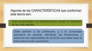 Algunas de las CARACTERÍSTICAS que conforman
esta teoría son:
Debe permitir a los profesores, y a la comunidad
educativa en general, identificar las limitaciones y
potenciar las capacidades de tal forma que éstas sean la
base para la auto superación.
Está encaminada a la transformación social en beneficio
de los más débiles.
 