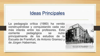 Ideas Principales
La pedagogía crítica (1980) ha venido
construyéndose y conquistando cada vez
más interés entre los profesores. Esta
corriente pedagógica se nutre
principalmente de los estudios de la
Escuela de Frankfurt, de Antonio Gramsci y
de Jürgen Habermas.
Escuela de Frankfurt
 