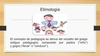 Etimología
El concepto de pedagogía se deriva del vocablo del griego
antiguo paidagogós, compuesto por paidos (“niño”)
y gogía (“llevar” o “conducir”).
 