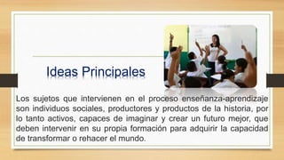 Los sujetos que intervienen en el proceso enseñanza-aprendizaje
son individuos sociales, productores y productos de la historia, por
lo tanto activos, capaces de imaginar y crear un futuro mejor, que
deben intervenir en su propia formación para adquirir la capacidad
de transformar o rehacer el mundo.
Ideas Principales
 