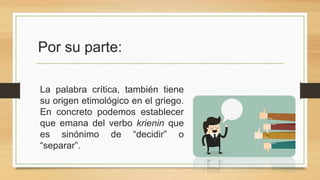 Por su parte:
La palabra crítica, también tiene
su origen etimológico en el griego.
En concreto podemos establecer
que emana del verbo krienin que
es sinónimo de “decidir” o
“separar”.
 