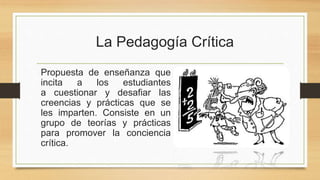 La Pedagogía Crítica
Propuesta de enseñanza que
incita a los estudiantes
a cuestionar y desafiar las
creencias y prácticas que se
les imparten. Consiste en un
grupo de teorías y prácticas
para promover la conciencia
crítica.
 
