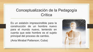 Conceptualización de la Pedagogía
Crítica
Es un eslabón imprescindible para la
construcción de un hombre nuevo
para el mundo nuevo, teniendo en
cuenta que este hombre es el sujeto
principal del proceso de cambio.
(Ania Mirabal Patterson; Cuba)
 