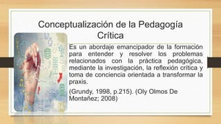 Es un abordaje emancipador de la formación
para entender y resolver los problemas
relacionados con la práctica pedagógica,
mediante la investigación, la reflexión crítica y
toma de conciencia orientada a transformar la
praxis.
(Grundy, 1998, p.215). (Oly Olmos De
Montañez; 2008)
Conceptualización de la Pedagogía
Crítica
 