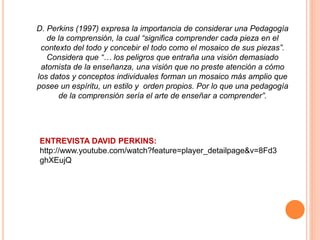 ENTREVISTA DAVID PERKINS:
http://www.youtube.com/watch?feature=player_detailpage&v=8Fd3
ghXEujQ
D. Perkins (1997) expresa la importancia de considerar una Pedagogía
de la comprensión, la cual “significa comprender cada pieza en el
contexto del todo y concebir el todo como el mosaico de sus piezas”.
Considera que “… los peligros que entraña una visión demasiado
atomista de la enseñanza, una visión que no preste atención a cómo
los datos y conceptos individuales forman un mosaico más amplio que
posee un espíritu, un estilo y orden propios. Por lo que una pedagogía
de la comprensión sería el arte de enseñar a comprender”.
 