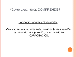¿CÓMO SABER SI SE COMPRENDE?
Comparar Conocer y Comprender:
Conocer es tener un estado de posesión, la comprensión
va más allá de la posesión, es un estado de
CAPACITACIÓN.
 