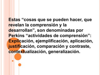 Estas “cosas que se pueden hacer, que
revelan la comprensión y la
desarrollan”, son denominadas por
Perkins “actividades de comprensión”:
Explicación, ejemplificación, aplicación,
justificación, comparación y contraste,
contextualización, generalización.
 