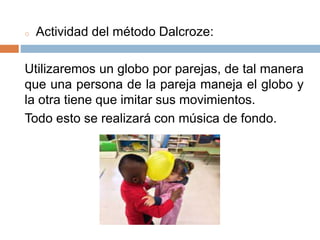 o Actividad del método Dalcroze:
Utilizaremos un globo por parejas, de tal manera
que una persona de la pareja maneja el globo y
la otra tiene que imitar sus movimientos.
Todo esto se realizará con música de fondo.
 