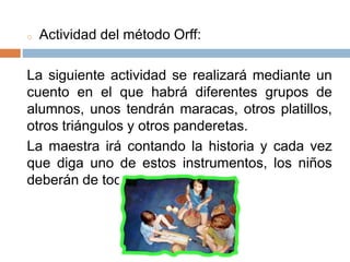 o Actividad del método Orff:
La siguiente actividad se realizará mediante un
cuento en el que habrá diferentes grupos de
alumnos, unos tendrán maracas, otros platillos,
otros triángulos y otros panderetas.
La maestra irá contando la historia y cada vez
que diga uno de estos instrumentos, los niños
deberán de tocarlo.
 