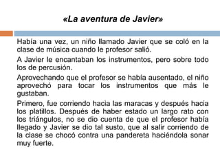 «La aventura de Javier»
Había una vez, un niño llamado Javier que se coló en la
clase de música cuando le profesor salió.
A Javier le encantaban los instrumentos, pero sobre todo
los de percusión.
Aprovechando que el profesor se había ausentado, el niño
aprovechó para tocar los instrumentos que más le
gustaban.
Primero, fue corriendo hacia las maracas y después hacia
los platillos. Después de haber estado un largo rato con
los triángulos, no se dio cuenta de que el profesor había
llegado y Javier se dio tal susto, que al salir corriendo de
la clase se chocó contra una pandereta haciéndola sonar
muy fuerte.
 