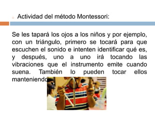 o Actividad del método Montessori:
Se les tapará los ojos a los niños y por ejemplo,
con un triángulo, primero se tocará para que
escuchen el sonido e intenten identificar qué es,
y después, uno a uno irá tocando las
vibraciones que el instrumento emite cuando
suena. También lo pueden tocar ellos
manteniendo los ojos tapados.
 