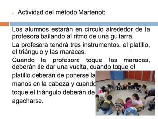 o Actividad del método Martenot:
Los alumnos estarán en círculo alrededor de la
profesora bailando al ritmo de una guitarra.
La profesora tendrá tres instrumentos, el platillo,
el triángulo y las maracas.
Cuando la profesora toque las maracas,
deberán de dar una vuelta, cuando toque el
platillo deberán de ponerse las
manos en la cabeza y cuando
toque el triángulo deberán de
agacharse.
 