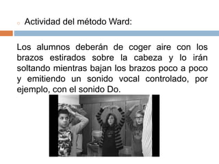 o Actividad del método Ward:
Los alumnos deberán de coger aire con los
brazos estirados sobre la cabeza y lo irán
soltando mientras bajan los brazos poco a poco
y emitiendo un sonido vocal controlado, por
ejemplo, con el sonido Do.
 
