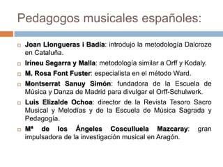 Pedagogos musicales españoles:
 Joan Llongueras i Badía: introdujo la metodología Dalcroze
en Cataluña.
 Irineu Segarra y Malla: metodología similar a Orff y Kodaly.
 M. Rosa Font Fuster: especialista en el método Ward.
 Montserrat Sanuy Simón: fundadora de la Escuela de
Música y Danza de Madrid para divulgar el Orff-Schulwerk.
 Luis Elizalde Ochoa: director de la Revista Tesoro Sacro
Musical y Melodías y de la Escuela de Música Sagrada y
Pedagogía.
 Mª de los Ángeles Cosculluela Mazcaray: gran
impulsadora de la investigación musical en Aragón.
 