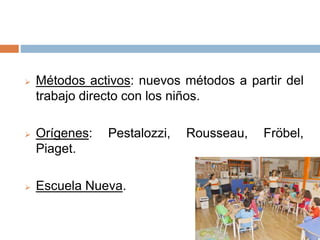  Métodos activos: nuevos métodos a partir del
trabajo directo con los niños.
 Orígenes: Pestalozzi, Rousseau, Fröbel,
Piaget.
 Escuela Nueva.
 