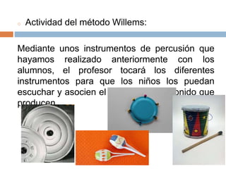 o Actividad del método Willems:
Mediante unos instrumentos de percusión que
hayamos realizado anteriormente con los
alumnos, el profesor tocará los diferentes
instrumentos para que los niños los puedan
escuchar y asocien el instrumento al sonido que
producen.
 