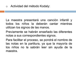 o Actividad del método Kodaly:
La maestra presentará una canción infantil y
todos los niños la deberán cantar mientras
utilizan los signos de las manos.
Previamente se habrán enseñado las diferentes
notas a sus correspondientes signos.
Para facilitar el proceso, se pondrá el nombre de
las notas en la partitura, ya que la mayoría de
los niños no la sabrán leer sin ayuda de la
maestra.
 