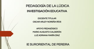 PEDAGOGÍA DE LA LÚDICA
INVESTIGACIÓN EDUCATIVA
DOCENTE TITULAR
OSCAR ARLEY NOREÑA RÍOS
APOYO PEDAGÓGICO
MARIO AUGUSTO CALDERÓN
LUZ ADRIANA MARÍN DÍAZ
IE SURORIENTAL DE PEREIRA
 