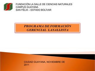 FUNDACIÓN LA SALLE DE CIENCIAS NATURALES CAMPUS GUAYANA SAN FÉLIX – ESTADO BOLÍVAR  CIUDAD GUAYANA, NOVIEMBRE DE 2011  PROGRAMA DE FORMACIÓN GERENCIAL  LASALLISTA 