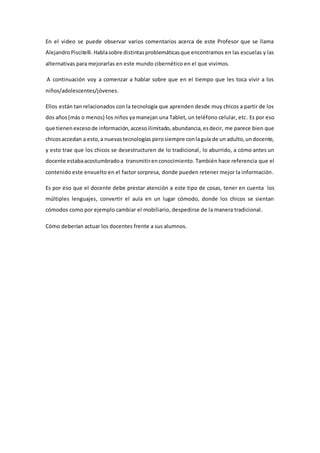 En el video se puede observar varios comentarios acerca de este Profesor que se llama
AlejandroPiscitelli.Hablasobre distintasproblemáticasque encontramos en las escuelas y las
alternativas para mejorarlas en este mundo cibernético en el que vivimos.
A continuación voy a comenzar a hablar sobre que en el tiempo que les toca vivir a los
niños/adolescentes/jóvenes.
Ellos están tan relacionados con la tecnología que aprenden desde muy chicos a partir de los
dos años(más o menos) los niños ya manejan una Tablet, un teléfono celular, etc. Es por eso
que tienen excesode información,accesoilimitado,abundancia,esdecir, me parece bien que
chicosaccedan a esto,a nuevastecnologías perosiempre conlaguía de un adulto,undocente,
y esto trae que los chicos se desestructuren de lo tradicional, lo aburrido, a cómo antes un
docente estabaacostumbradoa transmitirenconocimiento. También hace referencia que el
contenido este envuelto en el factor sorpresa, donde pueden retener mejor la información.
Es por eso que el docente debe prestar atención a este tipo de cosas, tener en cuenta los
múltiples lenguajes, convertir el aula en un lugar cómodo, donde los chicos se sientan
cómodos como por ejemplo cambiar el mobiliario, despedirse de la manera tradicional.
Cómo deberían actuar los docentes frente a sus alumnos.
 