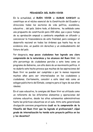 1
PEDAGOGÍA DEL BUEN VIVIR
En la actualidad, el BUEN VIVIR o SUMAK KAWSAY se
constituye en el núcleo esencial de la Constitución del Ecuador y
direcciona todos los sectores de vida política, económica,
educativa … del país. Sobre todo, el Gobierno, ha señalado como
una propuesta de constitución para 200 años, que a poco tiempo
de su aprobación empezó a cambiarla empeñado en difundir y
concienciar la trascendencia de esta finalidad, para conseguir el
desarrollo nacional en todos los órdenes que hasta hoy no se
evidencia sino, un pueblo sin derechos y un endeudamiento del
futuro del país.
Por desgracia, muy pocos ciudadanos han logrado una clara
comprensión de la naturaleza y los alcances del Buen Vivir. Un
alto porcentaje de ciudadanos percibe a este lema como un
programa de Gobierno, con alta dosis de un movimiento político. A
no dudarlo este hecho provoca que muchas de las aspiraciones del
Buen Vivir no puedan ser cumplidas o por lo menos requieran
muchos años para ser internalizados en los ciudadanos y
ciudadanas. Ciertamente, concebir a este ideal más como un
eslogan publicitario del Estado, conspira para el logro de sus altos
ideales.
En el caso educativo, la consigna del Buen Vivir es utilizada como
un referente de los diferentes elementos y operaciones del
sistema educativo, desde los altos estamentos administrativos
hasta las prácticas educativas en el aula. Ante esta generalizada
divulgación conviene preguntarse ¿cuál es la comprensión de la
filosofía del Buen Vivir que ha logrado el profesorado?, ¿Qué
grado de internalización ha tenido este proyecto político en los
y las docentes?
 