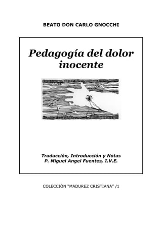 BEATO DON CARLO GNOCCHI




Pedagogía del dolor
     inocente




  Traducción, Introducción y Notas
   P. Miguel Angel Fuentes, I.V.E.




  COLECCIÓN “MADUREZ CRISTIANA” /1
 