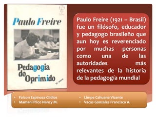 Paulo Freire (1921 – Brasil)
fue un filósofo, educador
y pedagogo brasileño que
aun hoy es reverenciado
por muchas personas
como una de las
autoridades más
relevantes de la historia
de la pedagogía mundial
• Falcon Espinoza Clidios
• Mamani Pilco Nancy M.
• Limpe Cahuana Vicente
• Vacas Gonzales Francisco A.
 