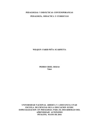 PEDAGOGIAS Y DIDÁCTICAS CONTEMPORANEAS
PEDAGOGÍA, DIDACTICA Y CURRICULO
WILQUIN FARID PEÑA SCARPETTA
PEDRO URIEL ROJAS
Tutor
UNIVERSIDAD NACIONAL ABIERTA Y A DISTANCIA UNAD
ESCUELA DE CIENCIAS DE LA EDUCACION ECEDU
ESPECIALIZACION EN PEDAGOGIA PARA EL DESARROLLO DEL
APRENDIZAJE AUTONOMO
PITALITO, MAYO DE 2016
 