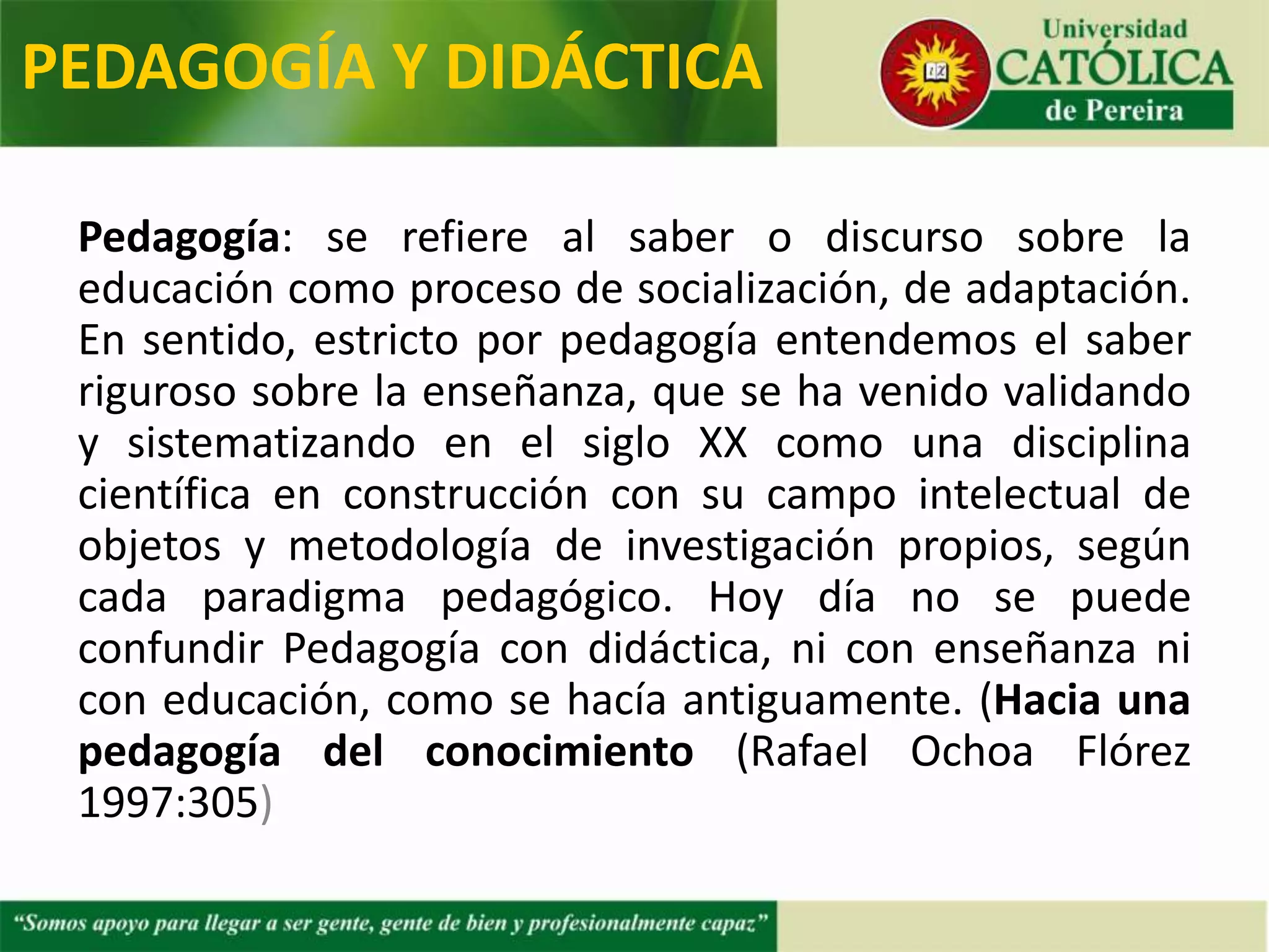 Pedagogía: se refiere al saber o discurso sobre la
educación como proceso de socialización, de adaptación.
En sentido, estricto por pedagogía entendemos el saber
riguroso sobre la enseñanza, que se ha venido validando
y sistematizando en el siglo XX como una disciplina
científica en construcción con su campo intelectual de
objetos y metodología de investigación propios, según
cada paradigma pedagógico. Hoy día no se puede
confundir Pedagogía con didáctica, ni con enseñanza ni
con educación, como se hacía antiguamente. (Hacia una
pedagogía del conocimiento (Rafael Ochoa Flórez
1997:305)
PEDAGOGÍA Y DIDÁCTICA
 
