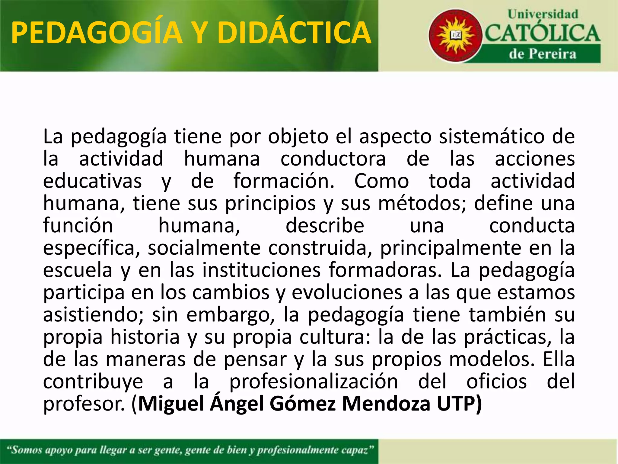 La pedagogía tiene por objeto el aspecto sistemático de
la actividad humana conductora de las acciones
educativas y de formación. Como toda actividad
humana, tiene sus principios y sus métodos; define una
función humana, describe una conducta específica,
socialmente construida, principalmente en la escuela y
en las instituciones formadoras. La pedagogía participa
en los cambios y evoluciones a las que estamos
asistiendo; sin embargo, la pedagogía tiene también su
propia historia y su propia cultura: la de las prácticas, la
de las maneras de pensar y sus propios modelos. Ella
contribuye a la profesionalización del oficio del profesor.
(Miguel Ángel Gómez Mendoza UTP)
PEDAGOGÍA Y DIDÁCTICA
 