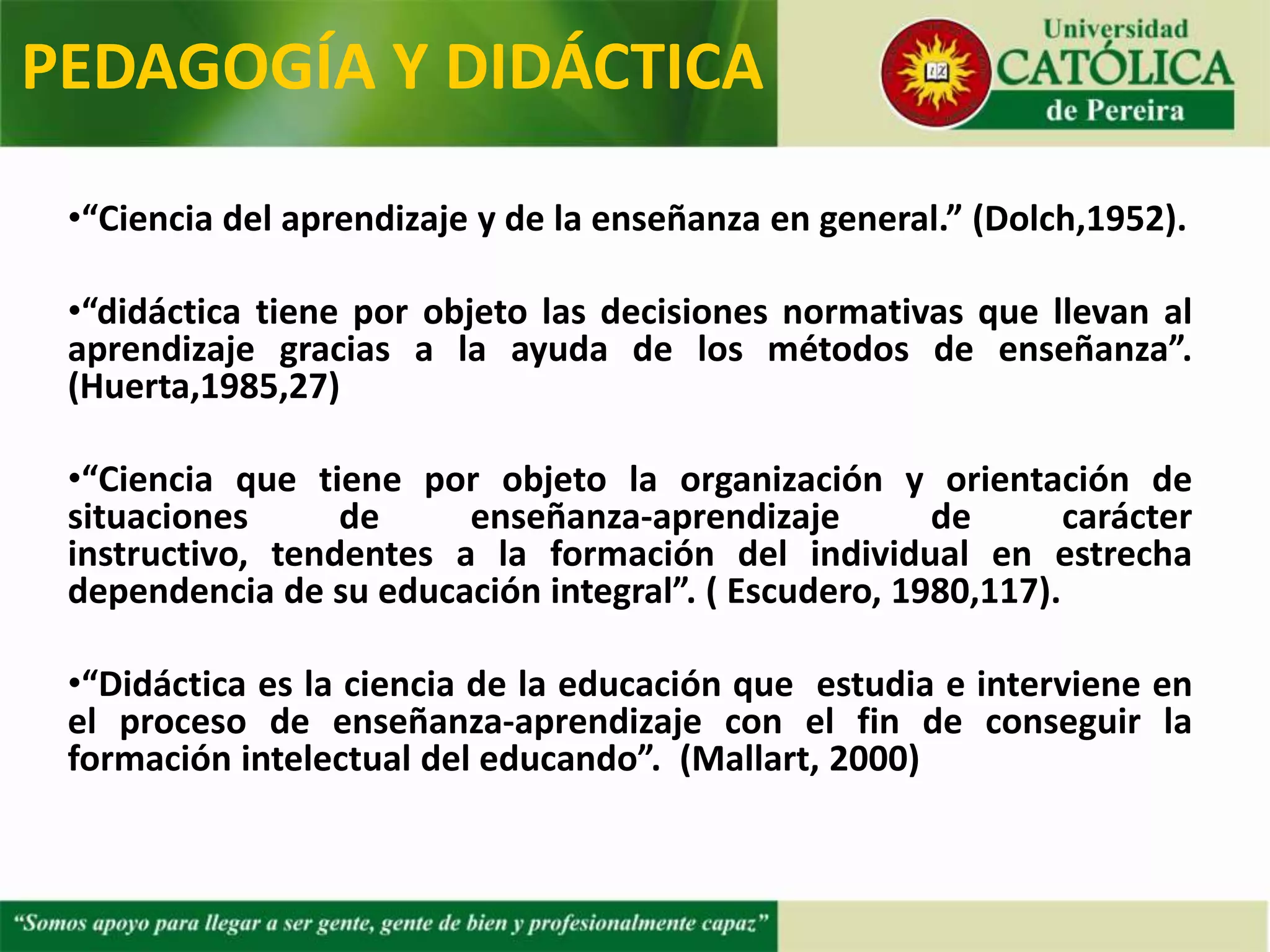 •“Ciencia del aprendizaje y de la enseñanza en general.” (Dolch,1952).
•“didáctica tiene por objeto las decisiones normativas que llevan al
aprendizaje gracias a la ayuda de los métodos de enseñanza”.
(Huerta,1985,27)
•“Ciencia que tiene por objeto la organización y orientación de
situaciones de enseñanza-aprendizaje de carácter instructivo,
tendentes a la formación del individual en estrecha dependencia de
su educación integral”. ( Escudero, 1980,117).
•“Didáctica es la ciencia de la educación que estudia e interviene en
el proceso de enseñanza-aprendizaje con el fin de conseguir la
formación intelectual del educando”. (Mallart, 2000)
PEDAGOGÍA Y DIDÁCTICA
 