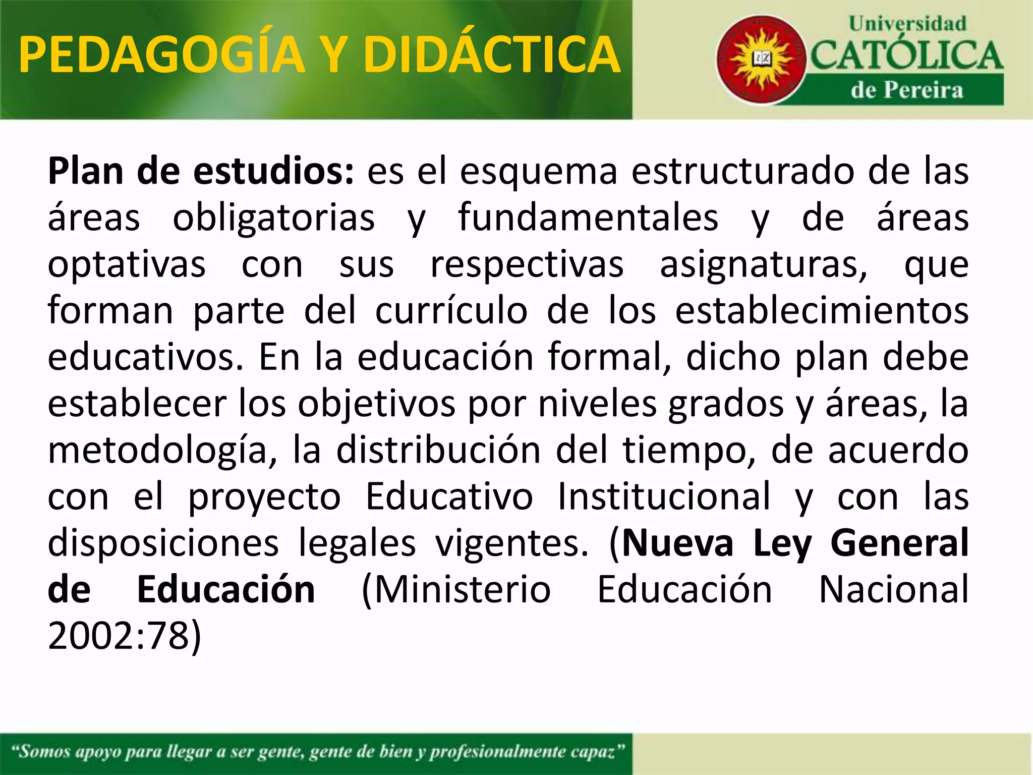 Plan de estudios: es el esquema estructurado de las
áreas obligatorias y fundamentales y de áreas
optativas con sus respectivas asignaturas, que
forman parte del currículo de los establecimientos
educativos. En la educación formal, dicho plan debe
establecer los objetivos por niveles grados y áreas, la
metodología, la distribución del tiempo, de acuerdo
con el proyecto Educativo Institucional y con las
disposiciones legales vigentes. (Nueva Ley General
de Educación (Ministerio Educación Nacional
2002:78)
PEDAGOGÍA Y DIDÁCTICA
 