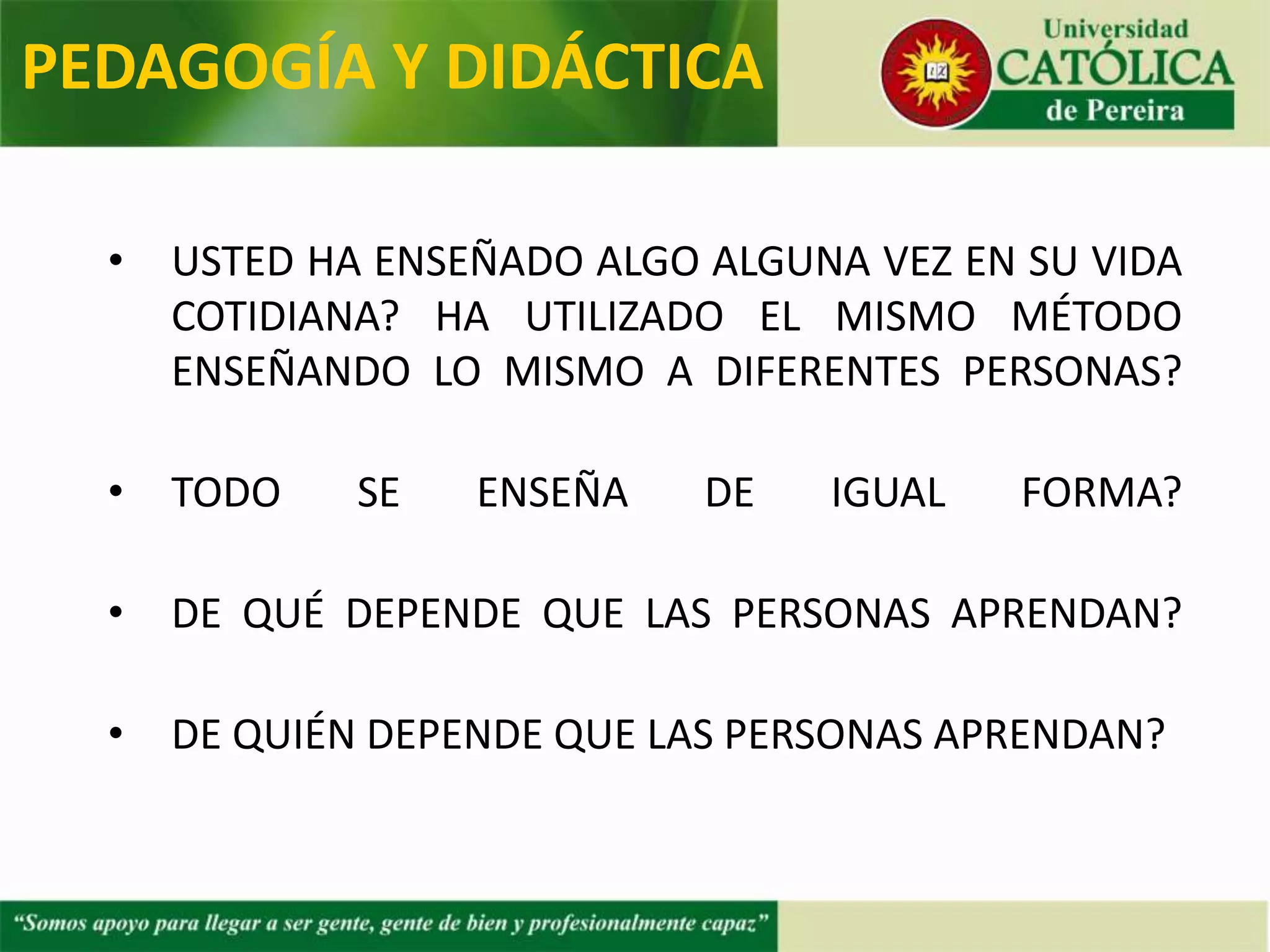 • ¿USTED HA ENSEÑADO ALGO ALGUNA VEZ EN SU VIDA
COTIDIANA?
• ¿HA UTILIZADO EL MISMO MÉTODO ENSEÑANDO LO
MISMO A DIFERENTES PERSONAS?
• ¿TODO SE ENSEÑA DE IGUAL FORMA?
• ¿DE QUÉ DEPENDE QUE LAS PERSONAS APRENDAN?
• ¿DE QUIÉN DEPENDE QUE LAS PERSONAS APRENDAN?
PEDAGOGÍA Y DIDÁCTICA
 