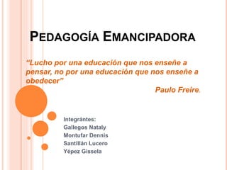 PEDAGOGÍA EMANCIPADORA
Integrántes:
Gallegos Nataly
Montufar Dennis
Santillán Lucero
Yépez Gissela
“Lucho por una educación que nos enseñe a
pensar, no por una educación que nos enseñe a
obedecer”
Paulo Freire.
 