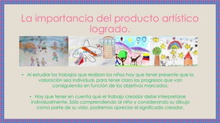 La importancia del producto artístico
logrado.
• Al estudiar los trabajos que realizan los niños hay que tener presente que la
valoración sea individual, para tener claro los progresos que van
consiguiendo en función de los objetivos marcados.
• Hay que tener en cuenta que el trabajo creador debe interpretarse
individualmente. Sólo comprendiendo al niño y considerando su dibujo
como parte de su vida, podremos apreciar el significado creador.
 