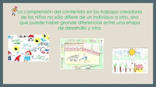La comprensión del contenido en los trabajos creadores
de los niños no sólo difiere de un individuo a otro, sino
que puede haber grande diferencias entre una etapa
de desarrollo y otra.
 
