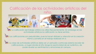 Calificación de las actividades artísticas del
niño.
La calificación del trabajo artístico se utiliza frecuentemente. Sin embargo en las
actividades artísticas la calificación no tiene sentido.
Las calificaciones son perjudiciales, pues le hacen distraer su atención en la creación
misma y ponerla en el trabajo realizado en sí.
La clase de actividades artísticas debe ser un santuario contra ese sistema escolar de
calificaciones, un lugar donde el niño tenga la oportunidad de ser auténtico, de
poder revelar sus sentimientos y emociones sin censura.
 
