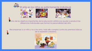 El arte en los niños es estrictamente individual.
Uno de los objetivos importantes de la educación artística es ayudar a producir las
diferencias individuales que forman la personalidad del niño.
Recompensar a un niño y no a los otros, todo ello conspira contra las premisas básicas
de la expresión creadora.
 