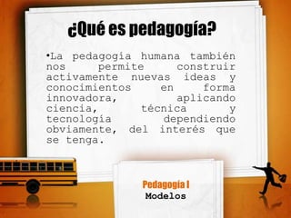 ¿Qué es pedagogía?
•La pedagogía humana también
nos     permite      construir
activamente nuevas ideas y
conocimientos     en     forma
innovadora,          aplicando
ciencia,       técnica       y
tecnología        dependiendo
obviamente, del interés que
se tenga.



               Pedagogía I
                Modelos
 