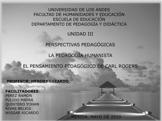 UNIVERSIDAD DE LOS ANDES FACULTAD DE HUMANIDADES Y EDUCACIÓN ESCUELA DE EDUCACIÓN DEPARTAMENTO DE PEDAGOGÍA Y DIDÁCTICA UNIDAD III PERSPECTIVAS PEDAGÓGICAS LA PEDAGOGÍA HUMANISTA EL PENSAMIENTO PEDAGÓGICO DE CARL ROGERS PROFESOR: HENDRY LUZARDO FACILITADORES: PEREZ RAMON PULIDO MAYRA QUINTERO YOHAN RIVAS BELKIS WISSAR RICARDO MERIDA, MAYO DE 2010 