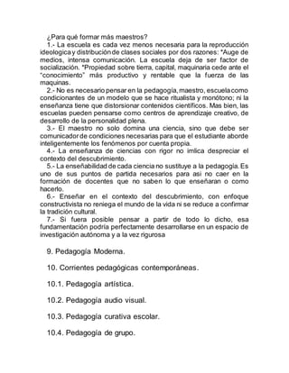¿Para qué formar más maestros?
1.- La escuela es cada vez menos necesaria para la reproducción
ideologicay distribuciónde clases sociales por dos razones: *Auge de
medios, intensa comunicación. La escuela deja de ser factor de
socialización. *Propiedad sobre tierra, capital, maquinaria cede ante el
“conocimiento” más productivo y rentable que la fuerza de las
maquinas.
2.- No es necesario pensar en la pedagogía,maestro, escuelacomo
condicionantes de un modelo que se hace ritualista y monótono; ni la
enseñanza tiene que distorsionar contenidos científicos. Mas bien, las
escuelas pueden pensarse como centros de aprendizaje creativo, de
desarrollo de la personalidad plena.
3.- El maestro no solo domina una ciencia, sino que debe ser
comunicadorde condiciones necesarias para que el estudiante aborde
inteligentemente los fenómenos por cuenta propia.
4.- La enseñanza de ciencias con rigor no imlica despreciar el
contexto del descubrimiento.
5.- La enseñabilidad de cada ciencia no sustituye a la pedagogía.Es
uno de sus puntos de partida necesarios para asi no caer en la
formación de docentes que no saben lo que enseñaran o como
hacerlo.
6.- Enseñar en el contexto del descubrimiento, con enfoque
constructivista no reniega el mundo de la vida ni se reduce a confirmar
la tradición cultural.
7.- Si fuera posible pensar a partir de todo lo dicho, esa
fundamentación podría perfectamente desarrollarse en un espacio de
investigación autónoma y a la vez rigurosa
9. Pedagogía Moderna.
10. Corrientes pedagógicas contemporáneas.
10.1. Pedagogía artística.
10.2. Pedagogía audio visual.
10.3. Pedagogía curativa escolar.
10.4. Pedagogía de grupo.
 