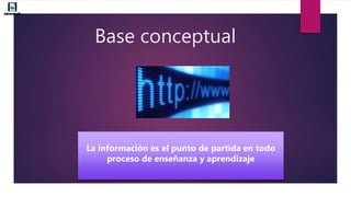 Base conceptual
La información es el punto de partida en todo
proceso de enseñanza y aprendizaje
 