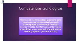 Competencias tecnológicas
“Internet es efectivo pedagógicamente para:
hacer que aparezcan nuevas formas de
trabajo grupal y asincrónica, posibilita
nuevos vínculos de información más veloces
y simultáneos que superan los obstáculos de
tiempo y espacio” (Picardo, 2002: 5).
 