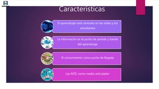 Características
El aprendizaje está centrado en las redes y los
estudiantes
La información es el punto de partida y fuente
del aprendizaje
El conocimiento como punto de llegada
Las NTIC como medio articulador
 