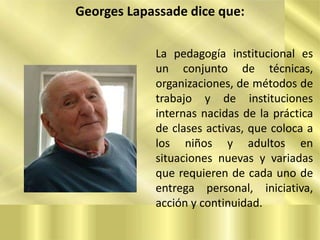 Georges Lapassade dice que:
La pedagogía institucional es
un conjunto de técnicas,
organizaciones, de métodos de
trabajo y de instituciones
internas nacidas de la práctica
de clases activas, que coloca a
los niños y adultos en
situaciones nuevas y variadas
que requieren de cada uno de
entrega personal, iniciativa,
acción y continuidad.

 