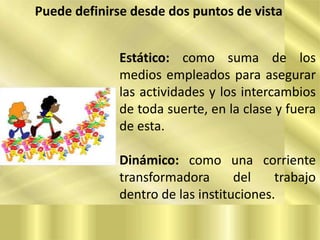 Puede definirse desde dos puntos de vista
Estático: como suma de los
medios empleados para asegurar
las actividades y los intercambios
de toda suerte, en la clase y fuera
de esta.
Dinámico: como una corriente
transformadora
del
trabajo
dentro de las instituciones.

 